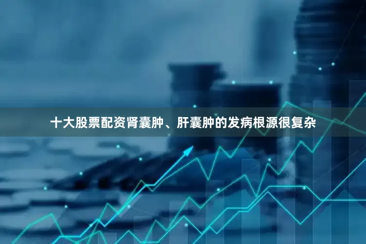 十大股票配资肾囊肿、肝囊肿的发病根源很复杂