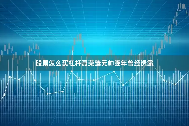 股票怎么买杠杆聂荣臻元帅晚年曾经透露