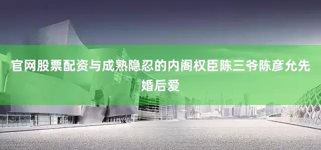 官网股票配资与成熟隐忍的内阁权臣陈三爷陈彦允先婚后爱