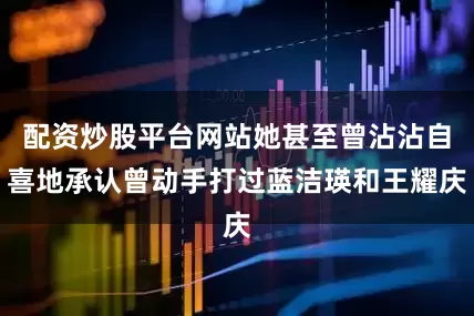 配资炒股平台网站她甚至曾沾沾自喜地承认曾动手打过蓝洁瑛和王耀庆