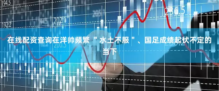 在线配资查询在洋帅频繁 ＂水土不服＂、国足成绩起伏不定的当下
